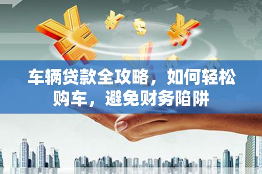 永康车辆贷款全攻略，如何轻松购车，避免财务陷阱