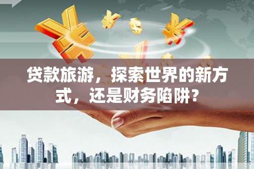 永康贷款旅游，探索世界的新方式，还是财务陷阱？